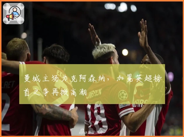 曼城主场力克阿森纳，加冕英超榜首之争再掀高潮