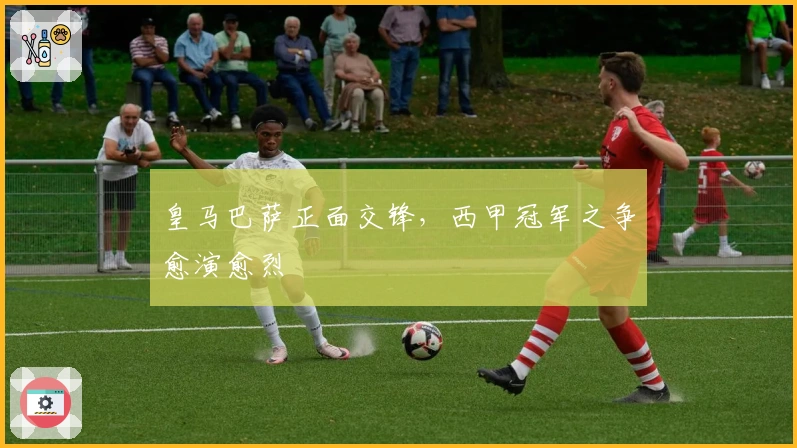 皇马巴萨正面交锋，西甲冠军之争愈演愈烈