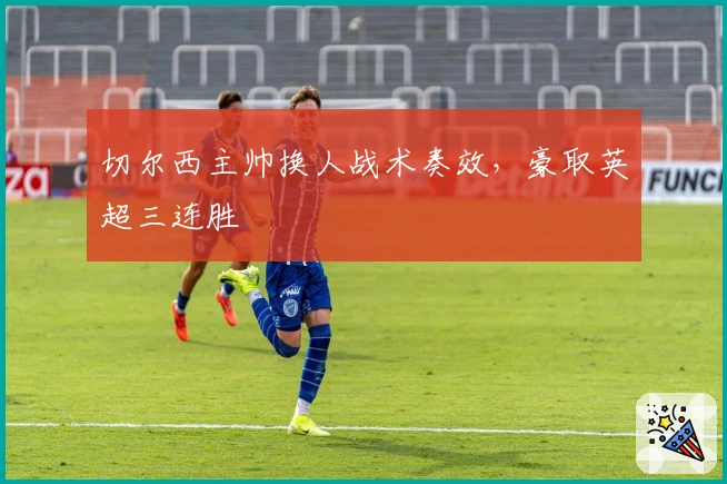 切尔西主帅换人战术奏效，豪取英超三连胜