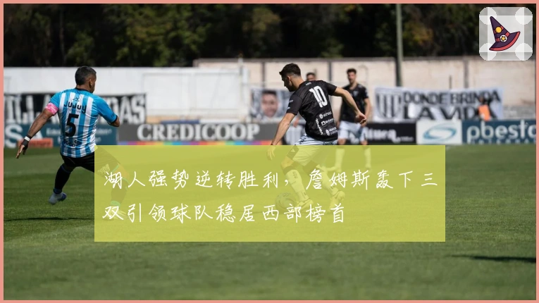 湖人强势逆转胜利，詹姆斯轰下三双引领球队稳居西部榜首