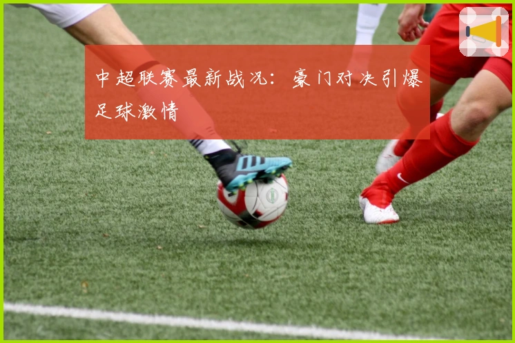 中超联赛最新战况：豪门对决引爆足球激情