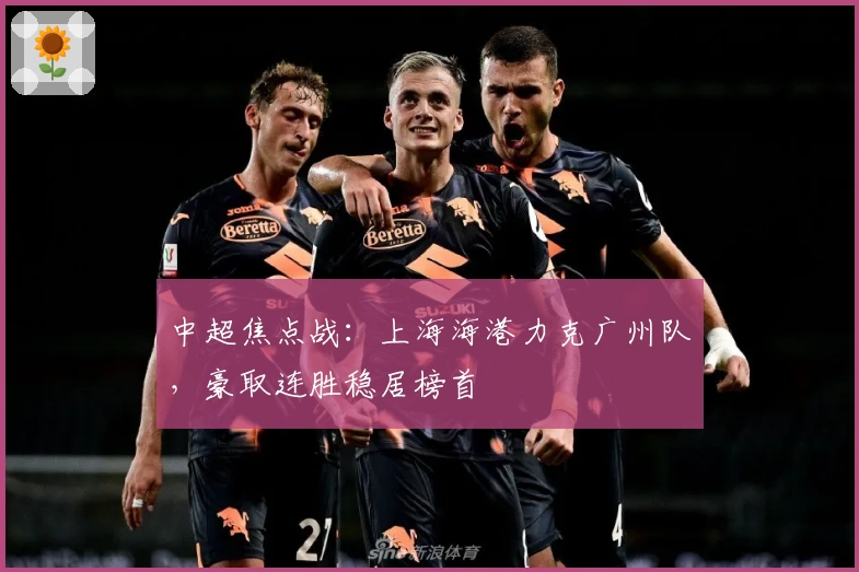 中超焦点战：上海海港力克广州队，豪取连胜稳居榜首