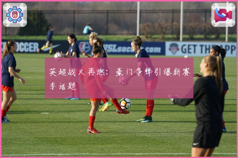 英超战火再燃:豪门争锋引爆新赛季话题