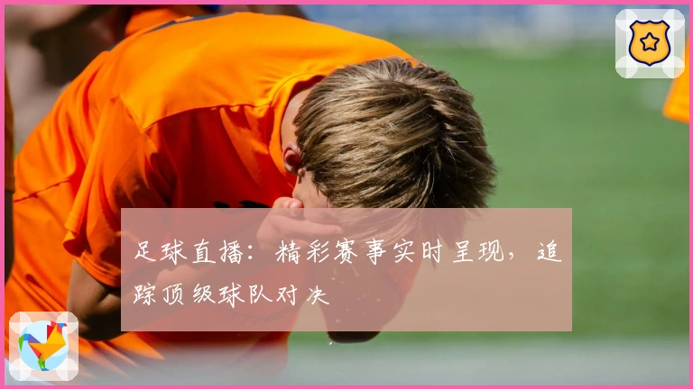 足球直播：精彩赛事实时呈现，追踪顶级球队对决