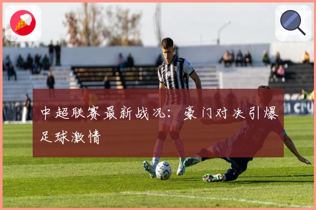 中超联赛最新战况：豪门对决引爆足球激情