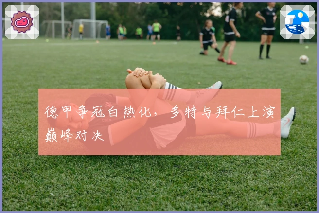 德甲争冠白热化，多特与拜仁上演巅峰对决